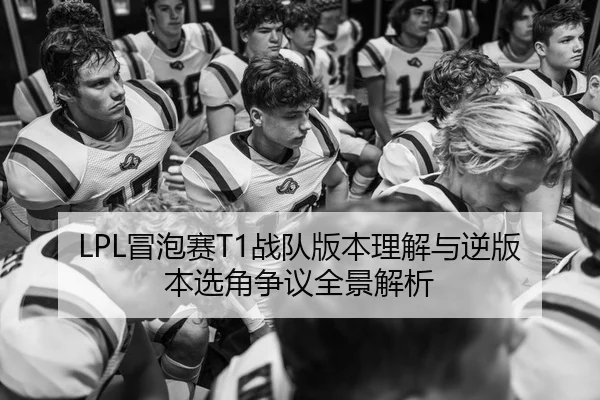 LPL冒泡赛T1战队版本理解与逆版本选角争议全景解析